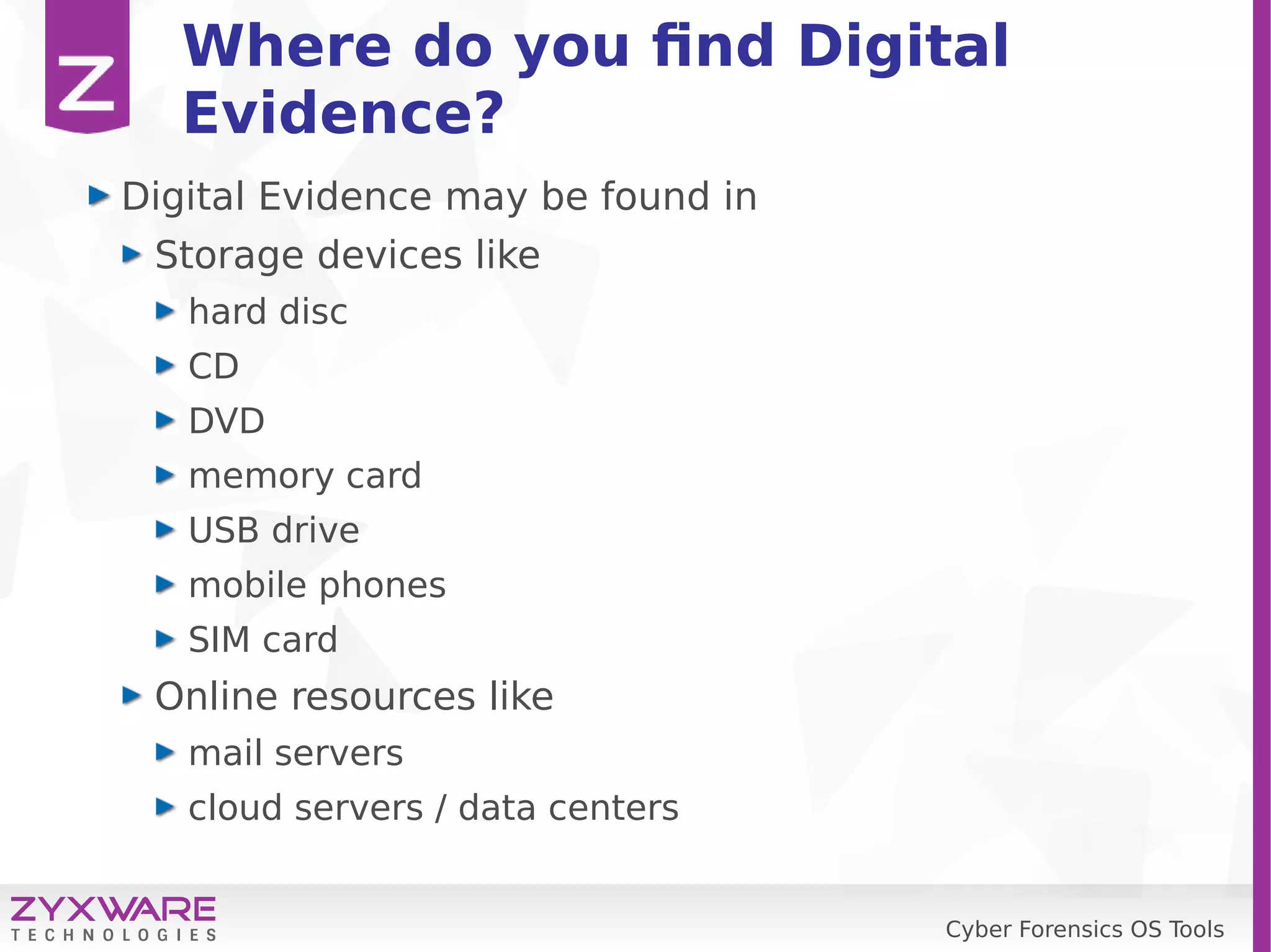 Cyber Forensics OS Tools
Where do you find Digital
Evidence?
Digital Evidence may be found in
Storage devices like
hard disc
CD
DVD
memory card
USB drive
mobile phones
SIM card
Online resources like
mail servers
cloud servers / data centers
 