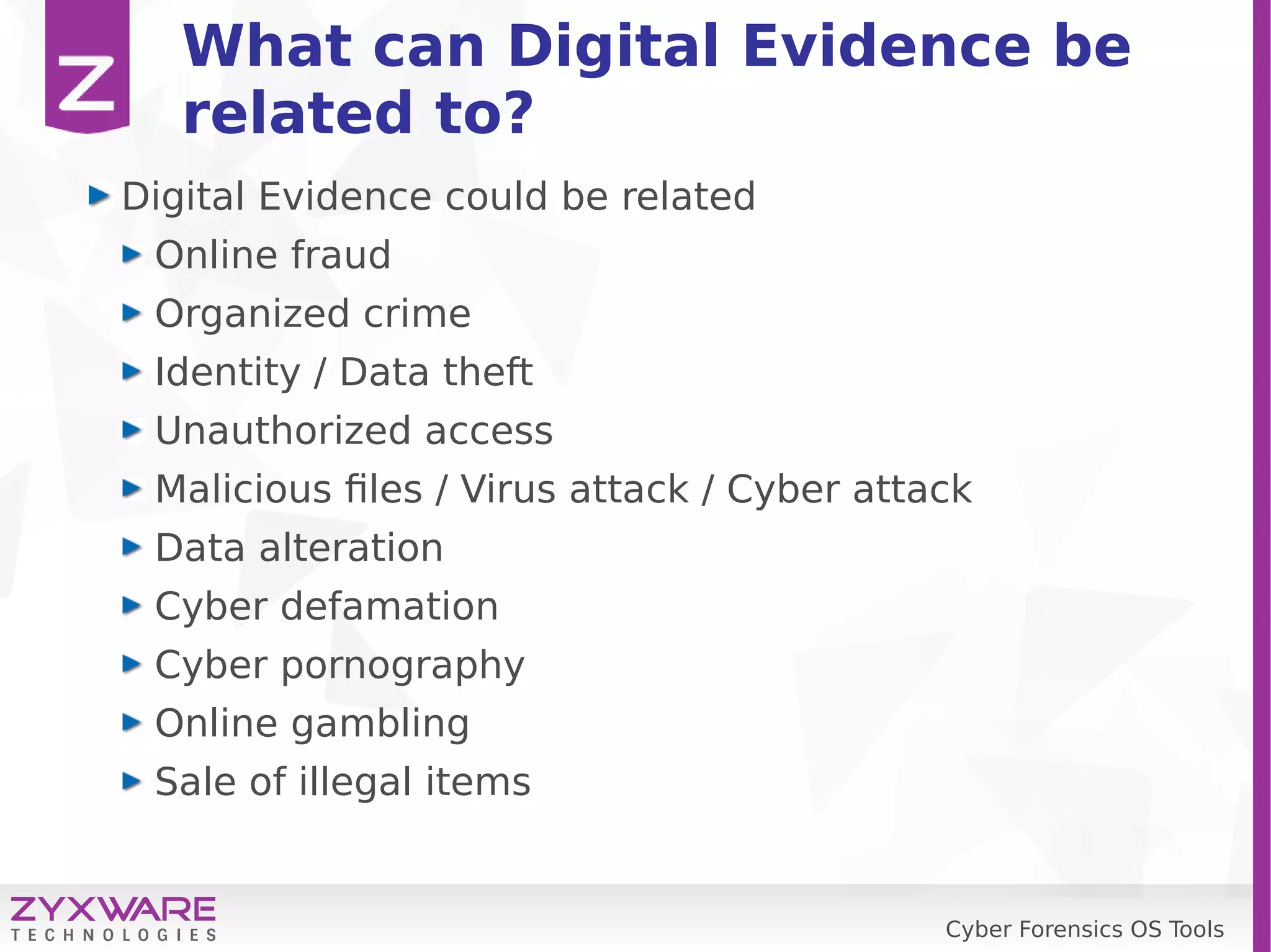 Cyber Forensics OS Tools
What can Digital Evidence be
related to?
Digital Evidence could be related
Online fraud
Organized crime
Identity / Data theft
Unauthorized access
Malicious files / Virus attack / Cyber attack
Data alteration
Cyber defamation
Cyber pornography
Online gambling
Sale of illegal items
 
