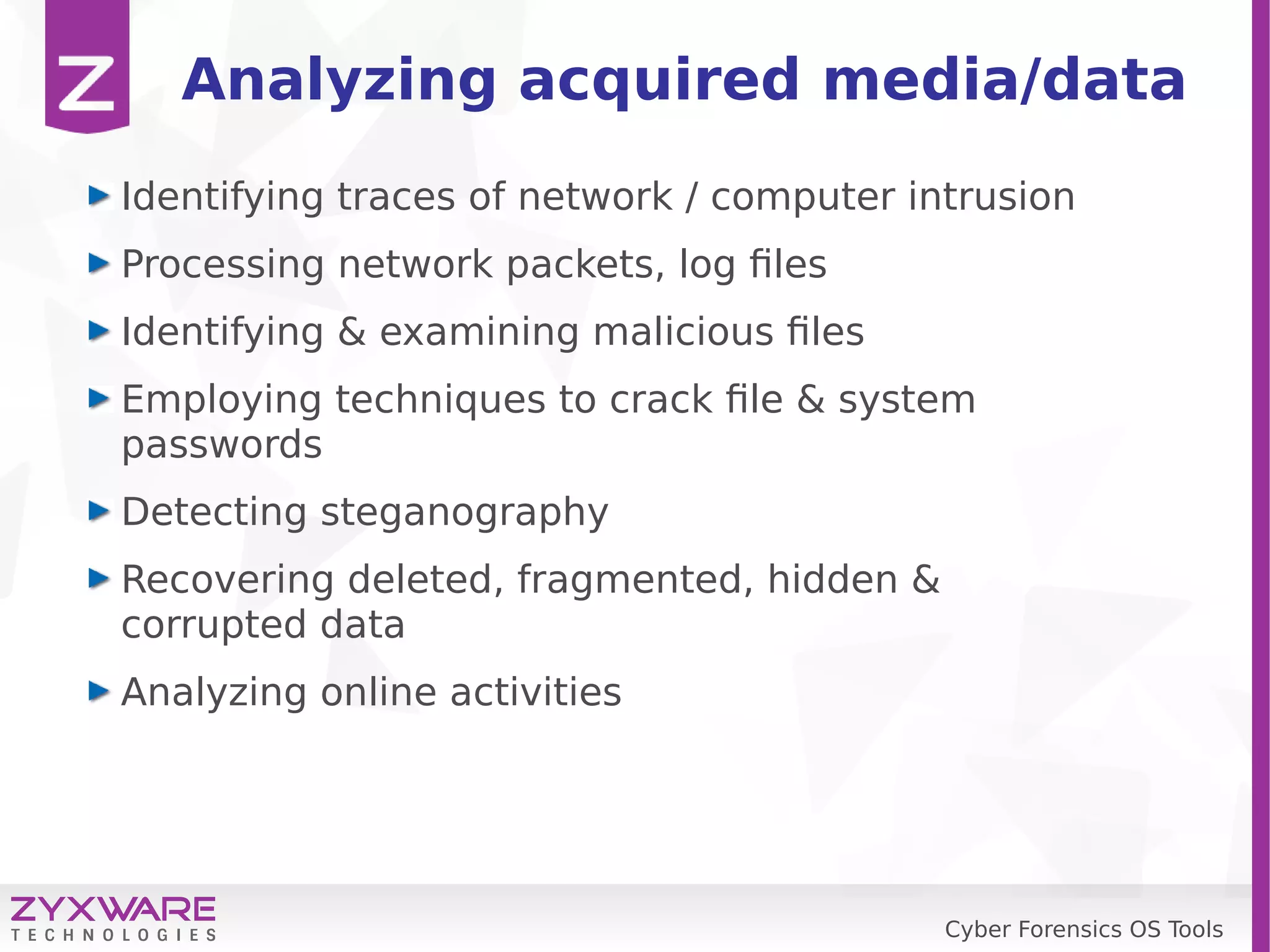 Cyber Forensics OS Tools
Analyzing acquired media/data
Identifying traces of network / computer intrusion
Processing network packets, log files
Identifying & examining malicious files
Employing techniques to crack file & system
passwords
Detecting steganography
Recovering deleted, fragmented, hidden &
corrupted data
Analyzing online activities
 