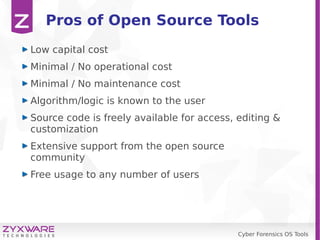 Cyber Forensics OS Tools
Pros of Open Source Tools
Low capital cost
Minimal / No operational cost
Minimal / No maintenance cost
Algorithm/logic is known to the user
Source code is freely available for access, editing &
customization
Extensive support from the open source
community
Free usage to any number of users
 