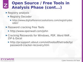 Cyber Forensics OS Tools
Open Source / Free Tools in
Analysis Phase (cont...)
Registry analysis
Registry Decoder
http://www.digitalforensicssolutions.com/registrydec
oder/
Password cracking Free Tools
http://www.openwall.com/john
Cracking Passwords for Windows, PDF, Word RAR ,
ZIP & Excel
http://pcsupport.about.com/od/toolsofthetrade/tp/
password-cracker-recovery.htm
 