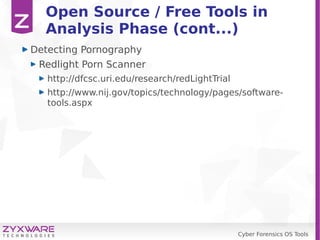 Cyber Forensics OS Tools
Open Source / Free Tools in
Analysis Phase (cont...)
Detecting Pornography
Redlight Porn Scanner
http://dfcsc.uri.edu/research/redLightTrial
http://www.nij.gov/topics/technology/pages/software-
tools.aspx
 