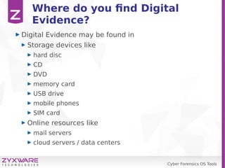 Cyber Forensics OS Tools
Where do you find Digital
Evidence?
Digital Evidence may be found in
Storage devices like
hard disc
CD
DVD
memory card
USB drive
mobile phones
SIM card
Online resources like
mail servers
cloud servers / data centers
 