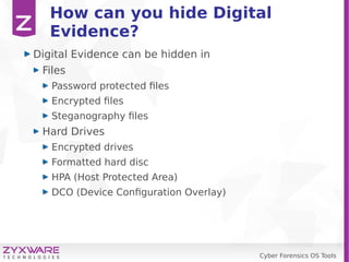 Cyber Forensics OS Tools
How can you hide Digital
Evidence?
Digital Evidence can be hidden in
Files
Password protected files
Encrypted files
Steganography files
Hard Drives
Encrypted drives
Formatted hard disc
HPA (Host Protected Area)
DCO (Device Configuration Overlay)
 