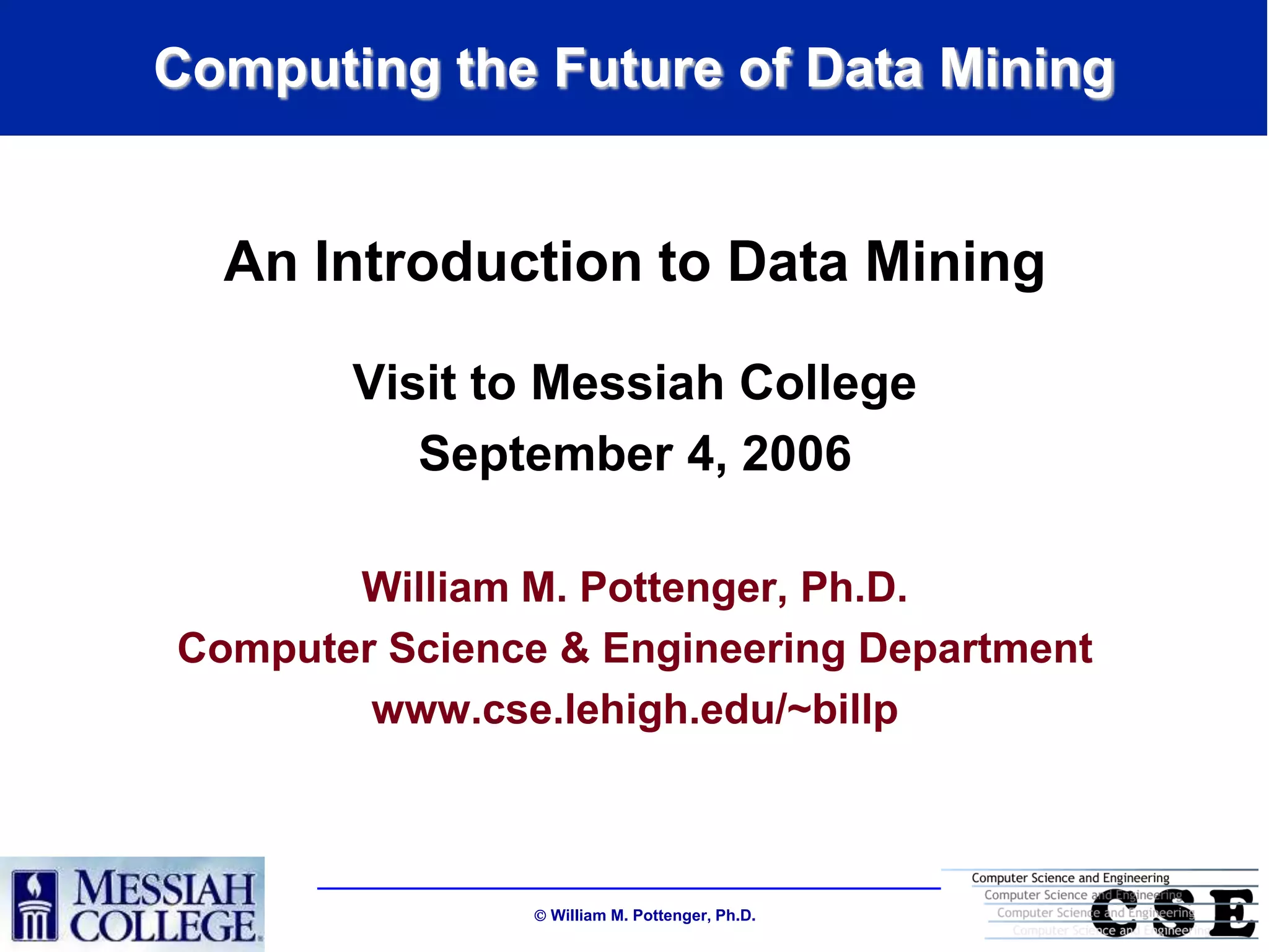 Computing the Future of Data Mining


  An Introduction to Data Mining

       Visit to Messiah College
          September 4, 2006

       William M. Pottenger, Ph.D.
Computer Science & Engineering Department
        www.cse.lehigh.edu/~billp



                William M. Pottenger, Ph.D.
 