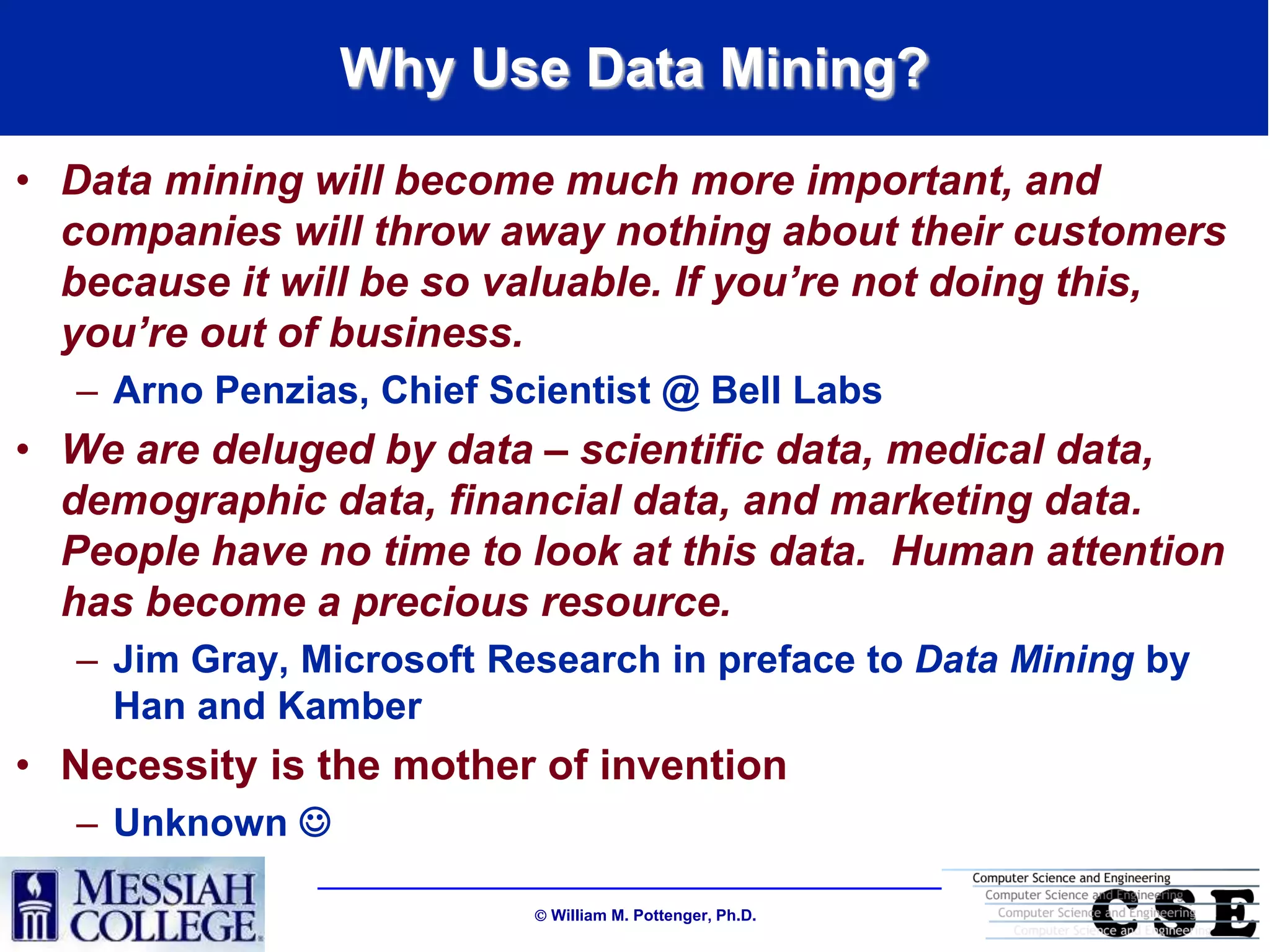 Why Use Data Mining?
• Data mining will become much more important, and
  companies will throw away nothing about their customers
  because it will be so valuable. If you’re not doing this,
  you’re out of business.
   – Arno Penzias, Chief Scientist @ Bell Labs
• We are deluged by data – scientific data, medical data,
  demographic data, financial data, and marketing data.
  People have no time to look at this data. Human attention
  has become a precious resource.
   – Jim Gray, Microsoft Research in preface to Data Mining by
     Han and Kamber
• Necessity is the mother of invention
   – Unknown 

                            William M. Pottenger, Ph.D.
 
