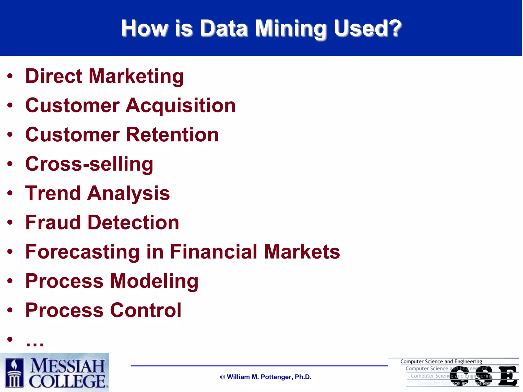 How is Data Mining Used?

•   Direct Marketing
•   Customer Acquisition
•   Customer Retention
•   Cross-selling
•   Trend Analysis
•   Fraud Detection
•   Forecasting in Financial Markets
•   Process Modeling
•   Process Control
•   …
                        William M. Pottenger, Ph.D.
 