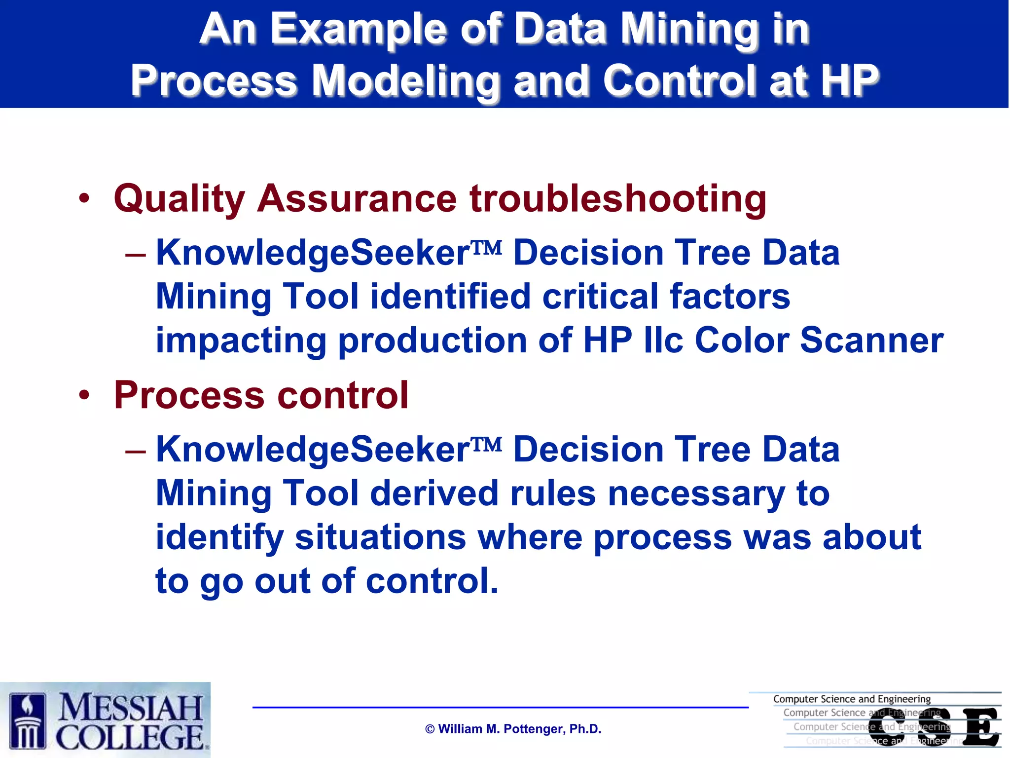An Example of Data Mining in
  Process Modeling and Control at HP

• Quality Assurance troubleshooting
  – KnowledgeSeeker Decision Tree Data
    Mining Tool identified critical factors
    impacting production of HP IIc Color Scanner
• Process control
  – KnowledgeSeeker Decision Tree Data
    Mining Tool derived rules necessary to
    identify situations where process was about
    to go out of control.


                     William M. Pottenger, Ph.D.
 
