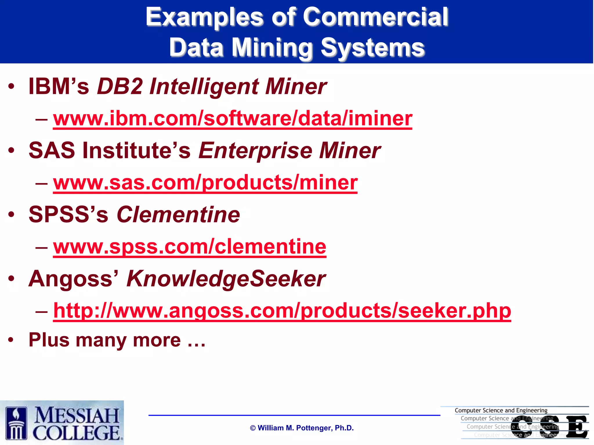 Examples of Commercial
             Data Mining Systems
• IBM‟s DB2 Intelligent Miner
  – www.ibm.com/software/data/iminer
• SAS Institute‟s Enterprise Miner
  – www.sas.com/products/miner
• SPSS‟s Clementine
  – www.spss.com/clementine
• Angoss‟ KnowledgeSeeker
  – http://www.angoss.com/products/seeker.php
• Plus many more …



                       William M. Pottenger, Ph.D.
 
