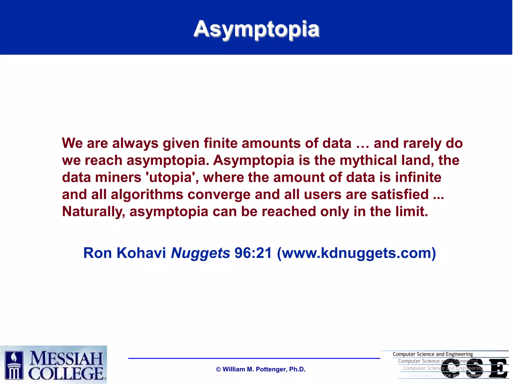 Asymptopia




We are always given finite amounts of data … and rarely do
we reach asymptopia. Asymptopia is the mythical land, the
data miners 'utopia', where the amount of data is infinite
and all algorithms converge and all users are satisfied ...
Naturally, asymptopia can be reached only in the limit.

   Ron Kohavi Nuggets 96:21 (www.kdnuggets.com)




                       William M. Pottenger, Ph.D.
 