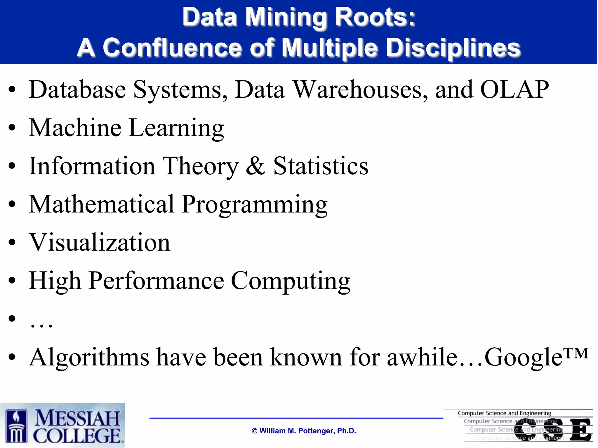 Data Mining Roots:
       A Confluence of Multiple Disciplines
•   Database Systems, Data Warehouses, and OLAP
•   Machine Learning
•   Information Theory & Statistics
•   Mathematical Programming
•   Visualization
•   High Performance Computing
•   …
•   Algorithms have been known for awhile…Google™

                      William M. Pottenger, Ph.D.
 