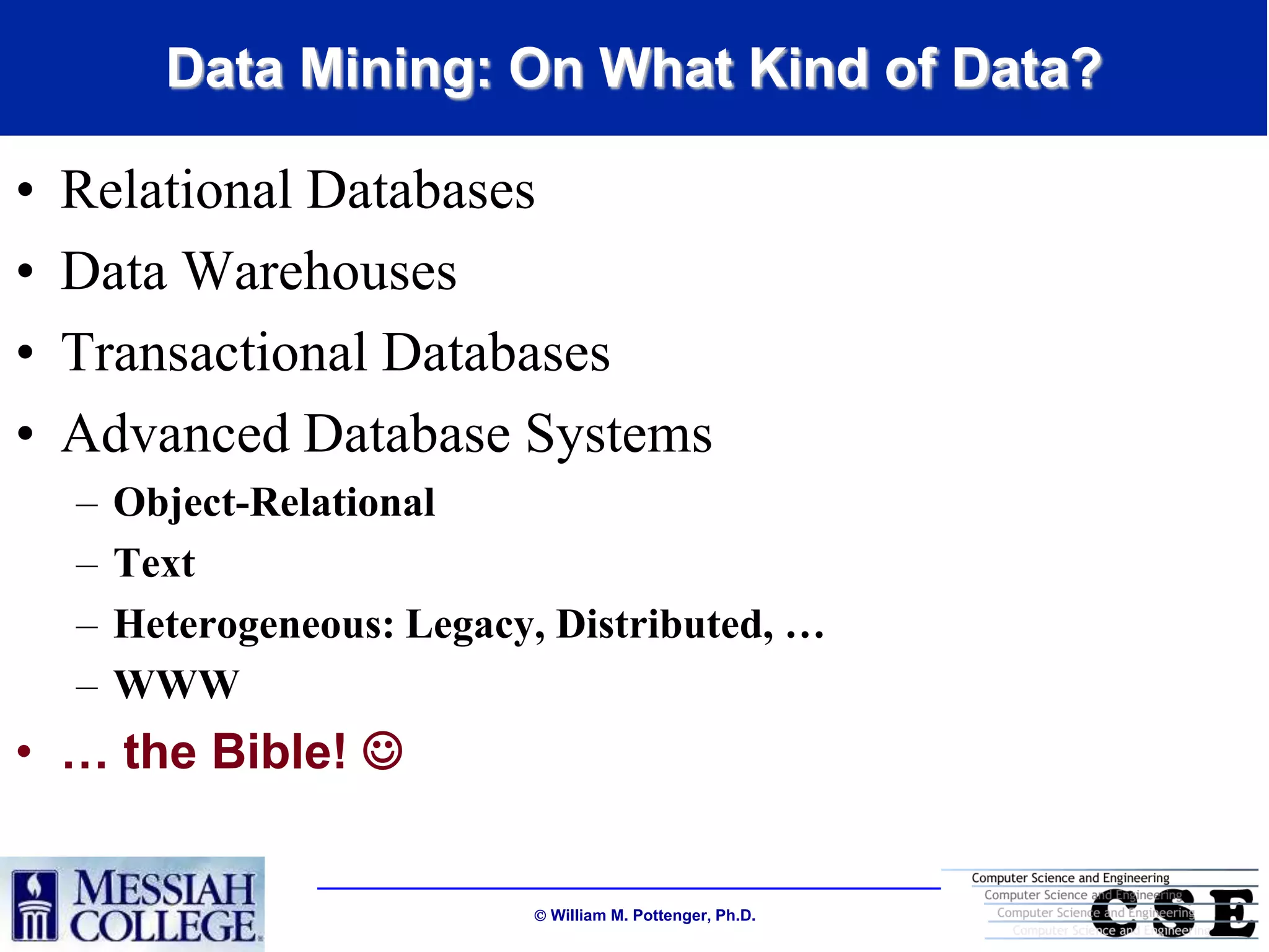 Data Mining: On What Kind of Data?

•   Relational Databases
•   Data Warehouses
•   Transactional Databases
•   Advanced Database Systems
    –   Object-Relational
    –   Text
    –   Heterogeneous: Legacy, Distributed, …
    –   WWW
• … the Bible! 


                              William M. Pottenger, Ph.D.
 
