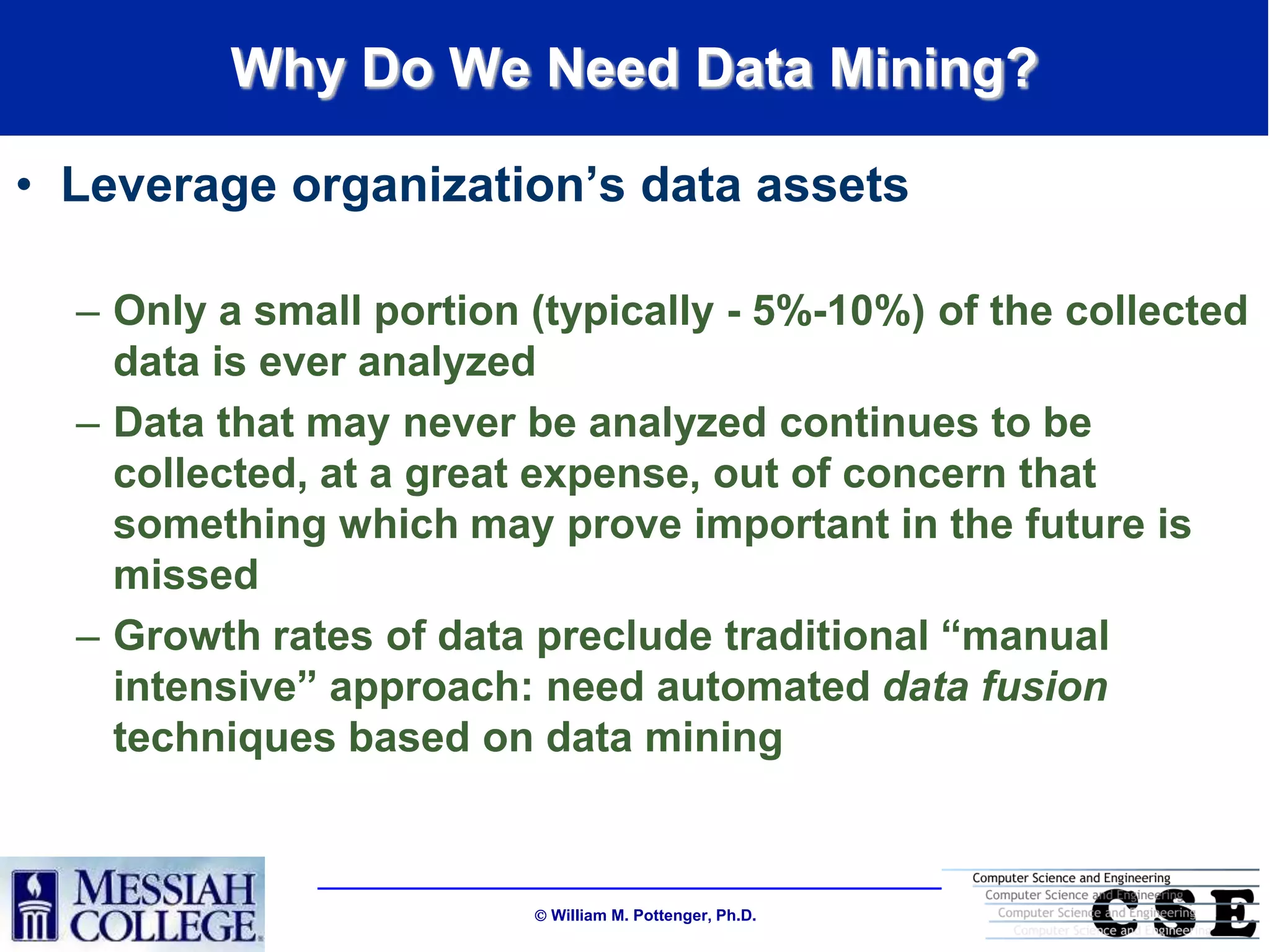 Why Do We Need Data Mining?

• Leverage organization‟s data assets

  – Only a small portion (typically - 5%-10%) of the collected
    data is ever analyzed
  – Data that may never be analyzed continues to be
    collected, at a great expense, out of concern that
    something which may prove important in the future is
    missed
  – Growth rates of data preclude traditional “manual
    intensive” approach: need automated data fusion
    techniques based on data mining



                          William M. Pottenger, Ph.D.
 