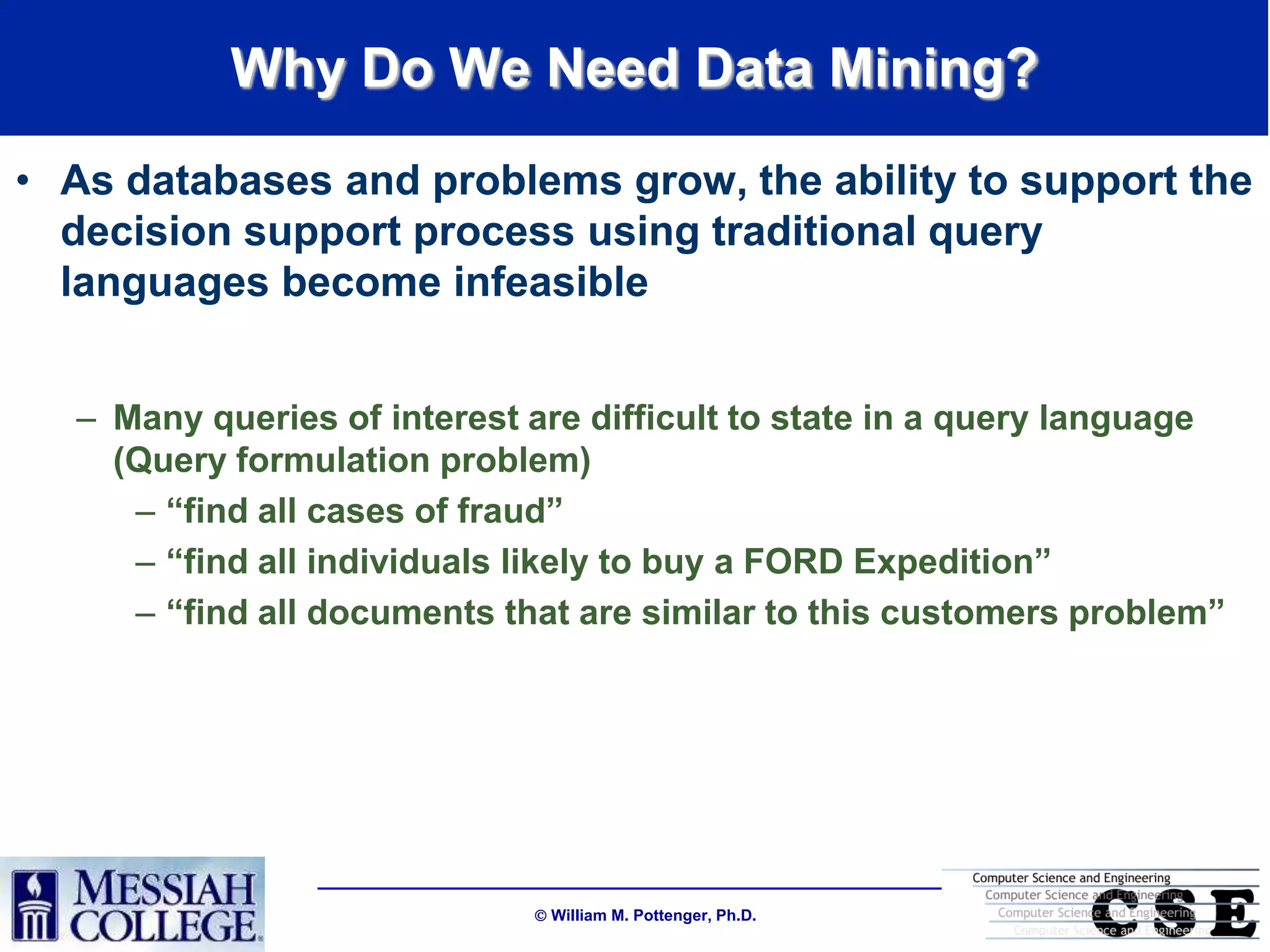 Why Do We Need Data Mining?
• As databases and problems grow, the ability to support the
  decision support process using traditional query
  languages become infeasible


  – Many queries of interest are difficult to state in a query language
    (Query formulation problem)
     – “find all cases of fraud”
     – “find all individuals likely to buy a FORD Expedition”
     – “find all documents that are similar to this customers problem”




                              William M. Pottenger, Ph.D.
 