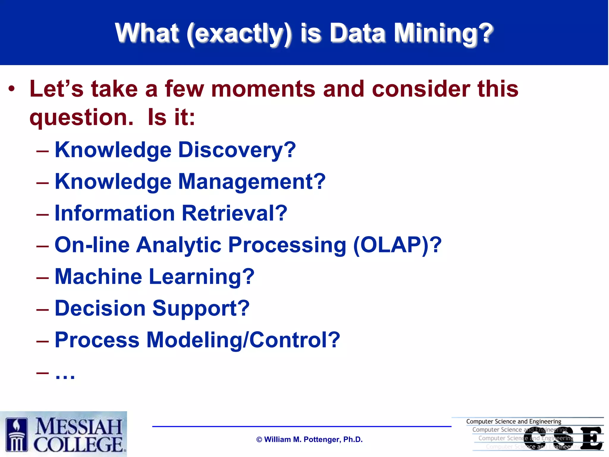 What (exactly) is Data Mining?

• Let‟s take a few moments and consider this
  question. Is it:
  – Knowledge Discovery?
  – Knowledge Management?
  – Information Retrieval?
  – On-line Analytic Processing (OLAP)?
  – Machine Learning?
  – Decision Support?
  – Process Modeling/Control?
  –…

                       William M. Pottenger, Ph.D.
 
