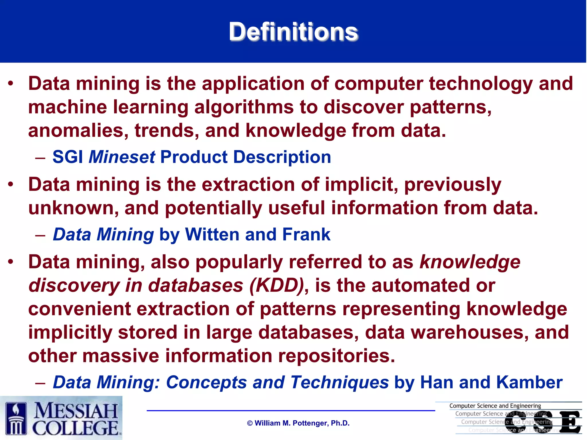 Definitions
• Data mining is the application of computer technology and
  machine learning algorithms to discover patterns,
  anomalies, trends, and knowledge from data.
   – SGI Mineset Product Description
• Data mining is the extraction of implicit, previously
  unknown, and potentially useful information from data.
   – Data Mining by Witten and Frank
• Data mining, also popularly referred to as knowledge
  discovery in databases (KDD), is the automated or
  convenient extraction of patterns representing knowledge
  implicitly stored in large databases, data warehouses, and
  other massive information repositories.
   – Data Mining: Concepts and Techniques by Han and Kamber

                           William M. Pottenger, Ph.D.
 