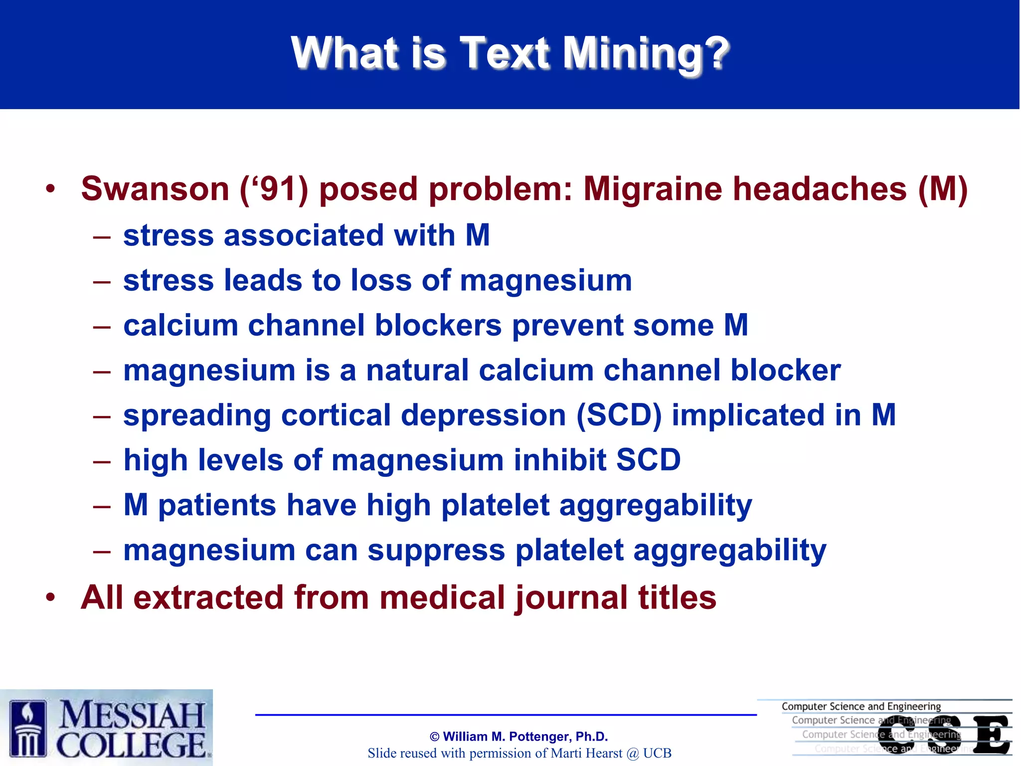 What is Text Mining?


• Swanson („91) posed problem: Migraine headaches (M)
   –   stress associated with M
   –   stress leads to loss of magnesium
   –   calcium channel blockers prevent some M
   –   magnesium is a natural calcium channel blocker
   –   spreading cortical depression (SCD) implicated in M
   –   high levels of magnesium inhibit SCD
   –   M patients have high platelet aggregability
   –   magnesium can suppress platelet aggregability
• All extracted from medical journal titles


                                  William M. Pottenger, Ph.D.
                       Slide reused with permission of Marti Hearst @ UCB
 