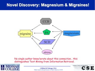 Novel Discovery: Magnesium & Migraines!


                                   CCB


       migraine                       PA                                 magnesium

                                     SCD


                                    stress
   No single author knew/wrote about this connection… this
   distinguishes Text Mining from Information Retrieval.

                               William M. Pottenger, Ph.D.
                    Slide reused with permission of Marti Hearst @ UCB
 