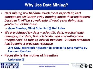 Why Use Data Mining?
• Data mining will become much more important, and
  companies will throw away nothing about their customers
  because it will be so valuable. If you’re not doing this,
  you’re out of business.
   – Arno Penzias, Chief Scientist @ Bell Labs
• We are deluged by data – scientific data, medical data,
  demographic data, financial data, and marketing data.
  People have no time to look at this data. Human attention
  has become a precious resource.
   – Jim Gray, Microsoft Research in preface to Data Mining by
     Han and Kamber
• Necessity is the mother of invention
   – Unknown 

                            William M. Pottenger, Ph.D.
 