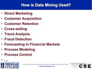 How is Data Mining Used?

•   Direct Marketing
•   Customer Acquisition
•   Customer Retention
•   Cross-selling
•   Trend Analysis
•   Fraud Detection
•   Forecasting in Financial Markets
•   Process Modeling
•   Process Control
•   …
                        William M. Pottenger, Ph.D.
 