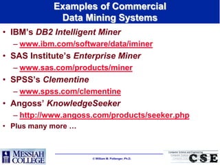 Examples of Commercial
             Data Mining Systems
• IBM‟s DB2 Intelligent Miner
  – www.ibm.com/software/data/iminer
• SAS Institute‟s Enterprise Miner
  – www.sas.com/products/miner
• SPSS‟s Clementine
  – www.spss.com/clementine
• Angoss‟ KnowledgeSeeker
  – http://www.angoss.com/products/seeker.php
• Plus many more …



                       William M. Pottenger, Ph.D.
 