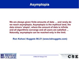 Asymptopia




We are always given finite amounts of data … and rarely do
we reach asymptopia. Asymptopia is the mythical land, the
data miners 'utopia', where the amount of data is infinite
and all algorithms converge and all users are satisfied ...
Naturally, asymptopia can be reached only in the limit.

   Ron Kohavi Nuggets 96:21 (www.kdnuggets.com)




                       William M. Pottenger, Ph.D.
 