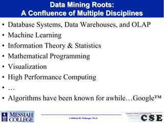Data Mining Roots:
       A Confluence of Multiple Disciplines
•   Database Systems, Data Warehouses, and OLAP
•   Machine Learning
•   Information Theory & Statistics
•   Mathematical Programming
•   Visualization
•   High Performance Computing
•   …
•   Algorithms have been known for awhile…Google™

                      William M. Pottenger, Ph.D.
 