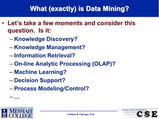 What (exactly) is Data Mining?

• Let‟s take a few moments and consider this
  question. Is it:
  – Knowledge Discovery?
  – Knowledge Management?
  – Information Retrieval?
  – On-line Analytic Processing (OLAP)?
  – Machine Learning?
  – Decision Support?
  – Process Modeling/Control?
  –…

                       William M. Pottenger, Ph.D.
 