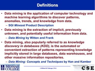 Definitions
• Data mining is the application of computer technology and
  machine learning algorithms to discover patterns,
  anomalies, trends, and knowledge from data.
   – SGI Mineset Product Description
• Data mining is the extraction of implicit, previously
  unknown, and potentially useful information from data.
   – Data Mining by Witten and Frank
• Data mining, also popularly referred to as knowledge
  discovery in databases (KDD), is the automated or
  convenient extraction of patterns representing knowledge
  implicitly stored in large databases, data warehouses, and
  other massive information repositories.
   – Data Mining: Concepts and Techniques by Han and Kamber

                           William M. Pottenger, Ph.D.
 