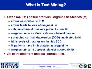 What is Text Mining?


• Swanson („91) posed problem: Migraine headaches (M)
   –   stress associated with M
   –   stress leads to loss of magnesium
   –   calcium channel blockers prevent some M
   –   magnesium is a natural calcium channel blocker
   –   spreading cortical depression (SCD) implicated in M
   –   high levels of magnesium inhibit SCD
   –   M patients have high platelet aggregability
   –   magnesium can suppress platelet aggregability
• All extracted from medical journal titles


                                  William M. Pottenger, Ph.D.
                       Slide reused with permission of Marti Hearst @ UCB
 