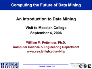 Computing the Future of Data Mining


  An Introduction to Data Mining

       Visit to Messiah College
          September 4, 2006

       William M. Pottenger, Ph.D.
Computer Science & Engineering Department
        www.cse.lehigh.edu/~billp



                William M. Pottenger, Ph.D.
 