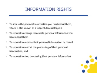 • To access the personal information you hold about them,
which is also known as a Subject Access Request
• To request to change inaccurate personal information you
have about them
• To request to remove their personal information or record
• To request to restrict the processing of their personal
information, and
• To request to stop processing their personal information
INFORMATION RIGHTS
 