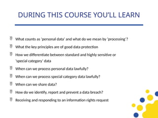  What counts as ‘personal data’ and what do we mean by ‘processing’?
 What the key principles are of good data protection
 How we differentiate between standard and highly sensitive or
‘special category’ data
 When can we process personal data lawfully?
 When can we process special category data lawfully?
 When can we share data?
 How do we identify, report and prevent a data breach?
 Receiving and responding to an information rights request
DURING THIS COURSE YOU’LL LEARN
 