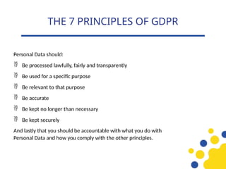 Personal Data should:
 Be processed lawfully, fairly and transparently
 Be used for a specific purpose
 Be relevant to that purpose
 Be accurate
 Be kept no longer than necessary
 Be kept securely
And lastly that you should be accountable with what you do with
Personal Data and how you comply with the other principles.
THE 7 PRINCIPLES OF GDPR
 