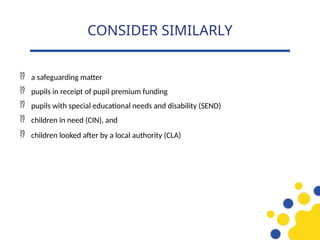  a safeguarding matter
 pupils in receipt of pupil premium funding
 pupils with special educational needs and disability (SEND)
 children in need (CIN), and
 children looked after by a local authority (CLA)
CONSIDER SIMILARLY
 