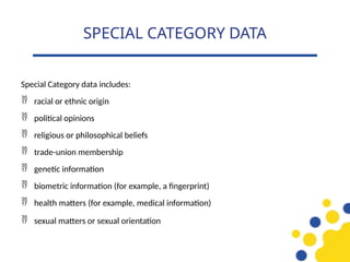 Special Category data includes:
 racial or ethnic origin
 political opinions
 religious or philosophical beliefs
 trade-union membership
 genetic information
 biometric information (for example, a fingerprint)
 health matters (for example, medical information)
 sexual matters or sexual orientation
SPECIAL CATEGORY DATA
 