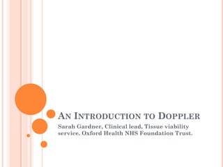 AN INTRODUCTION TO DOPPLER
Sarah Gardner, Clinical lead, Tissue viability
service. Oxford Health NHS Foundation Trust.
 