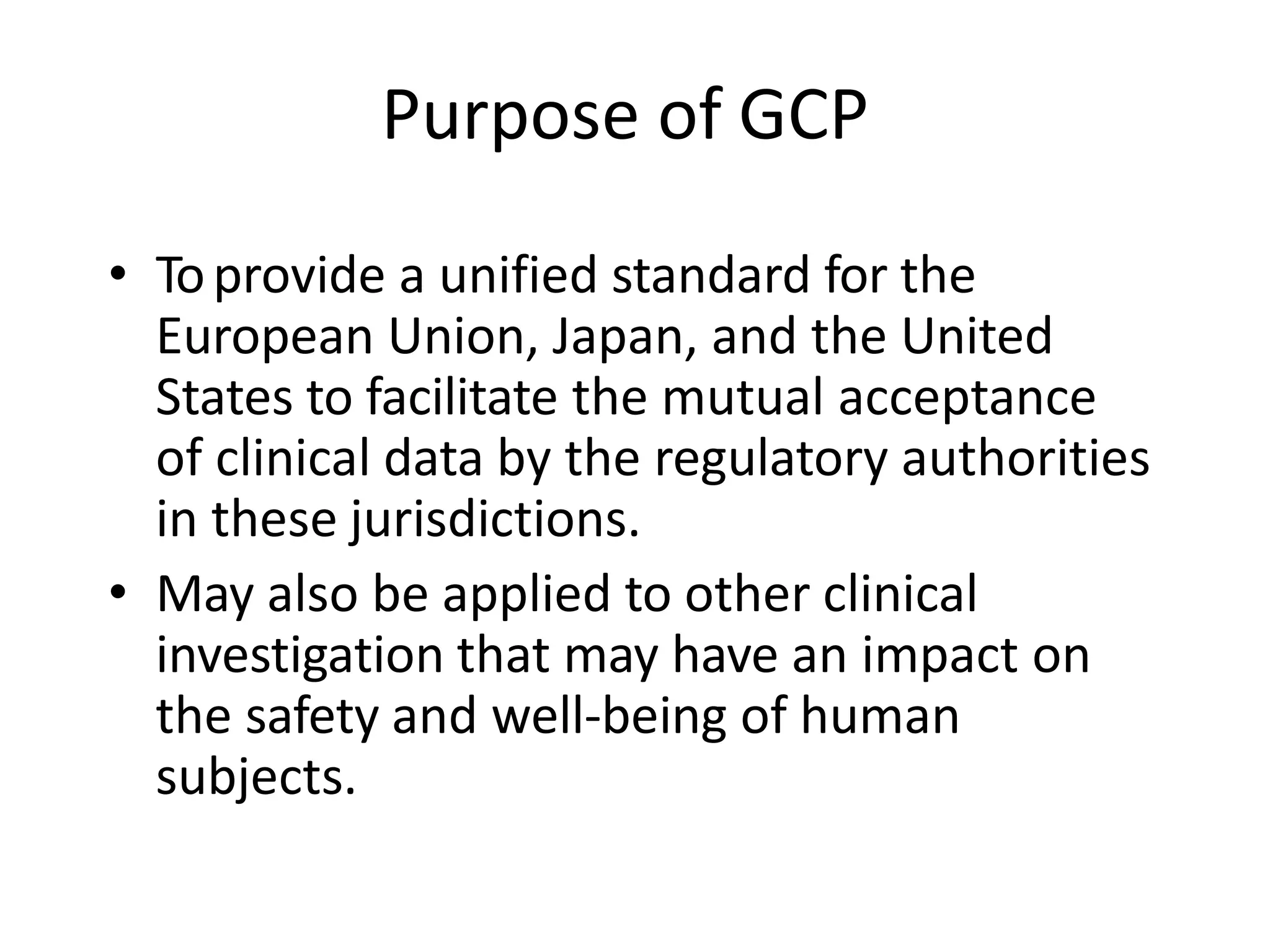Purpose of GCP
• Toprovide a unified standard for the
European Union, Japan, and the United
States to facilitate the mutual acceptance
of clinical data by the regulatory authorities
in these jurisdictions.
• May also be applied to other clinical
investigation that may have an impact on
the safety and well-being of human
subjects.
 