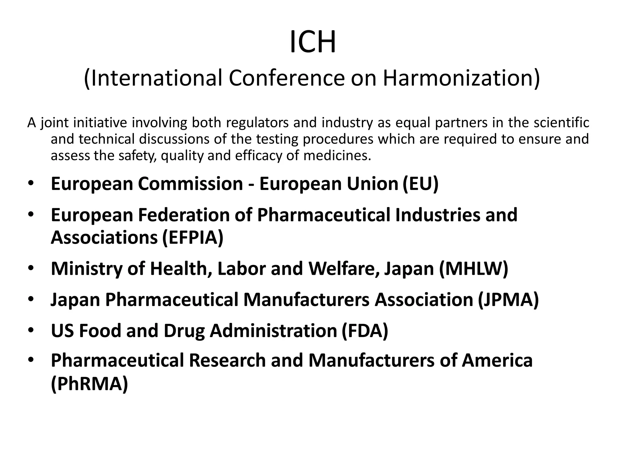 ICH
(International Conference on Harmonization)
A joint initiative involving both regulators and industry as equal partners in the scientific
and technical discussions of the testing procedures which are required to ensure and
assess the safety, quality and efficacy of medicines.
• European Commission - European Union (EU)
• European Federation of Pharmaceutical Industries and
Associations (EFPIA)
• Ministry of Health, Labor and Welfare, Japan (MHLW)
• Japan Pharmaceutical Manufacturers Association (JPMA)
• US Food and Drug Administration (FDA)
• Pharmaceutical Research and Manufacturers of America
(PhRMA)
 