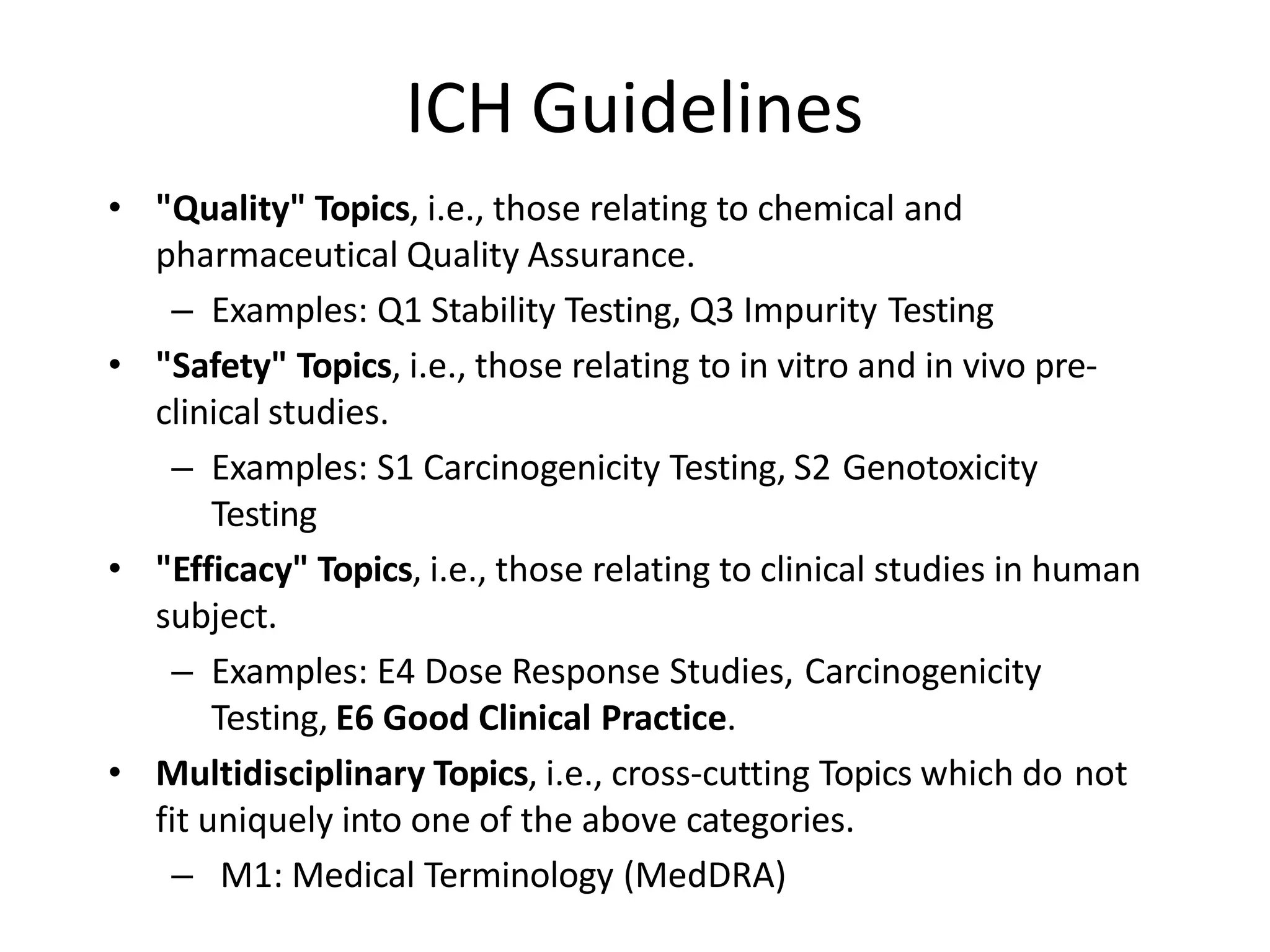 ICH Guidelines
• "Quality" Topics, i.e., those relating to chemical and
pharmaceutical Quality Assurance.
– Examples: Q1 Stability Testing, Q3 Impurity Testing
• "Safety" Topics, i.e., those relating to in vitro and in vivo pre-
clinical studies.
– Examples: S1 Carcinogenicity Testing, S2 Genotoxicity
Testing
• "Efficacy" Topics, i.e., those relating to clinical studies in human
subject.
– Examples: E4 Dose Response Studies, Carcinogenicity
Testing, E6 Good Clinical Practice.
• Multidisciplinary Topics, i.e., cross-cutting Topics which do not
fit uniquely into one of the above categories.
– M1: Medical Terminology (MedDRA)
 