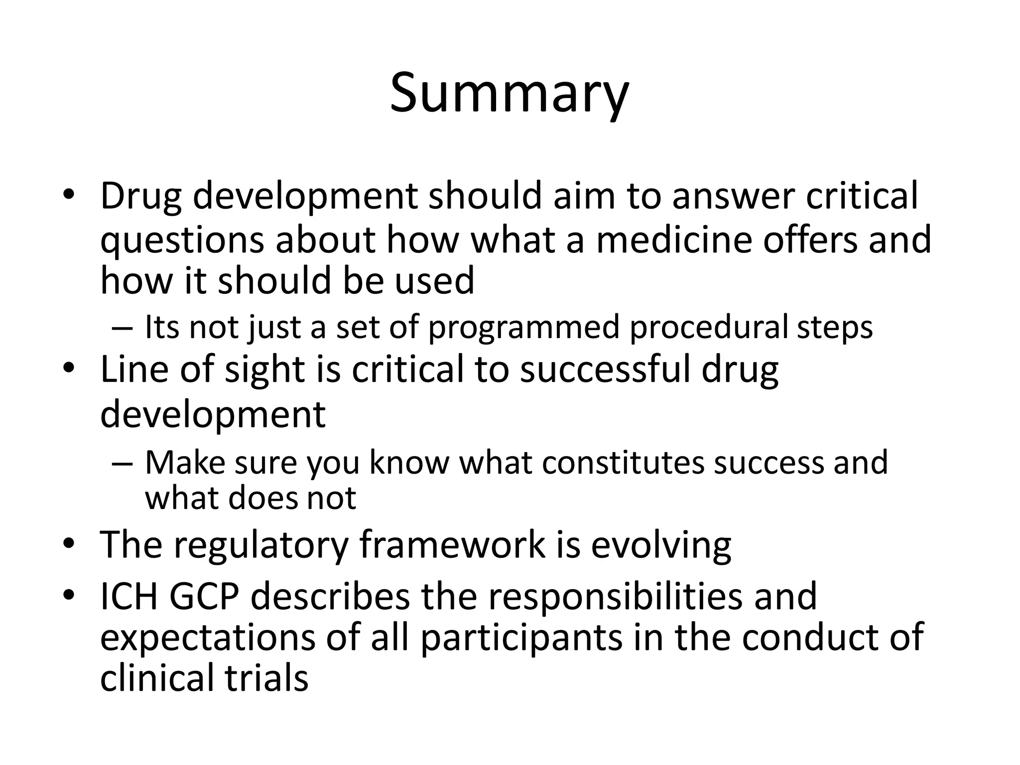 Summary
• Drug development should aim to answer critical
questions about how what a medicine offers and
how it should be used
– Its not just a set of programmed procedural steps
• Line of sight is critical to successful drug
development
– Make sure you know what constitutes success and
what does not
• The regulatory framework is evolving
• ICH GCP describes the responsibilities and
expectations of all participants in the conduct of
clinical trials
 