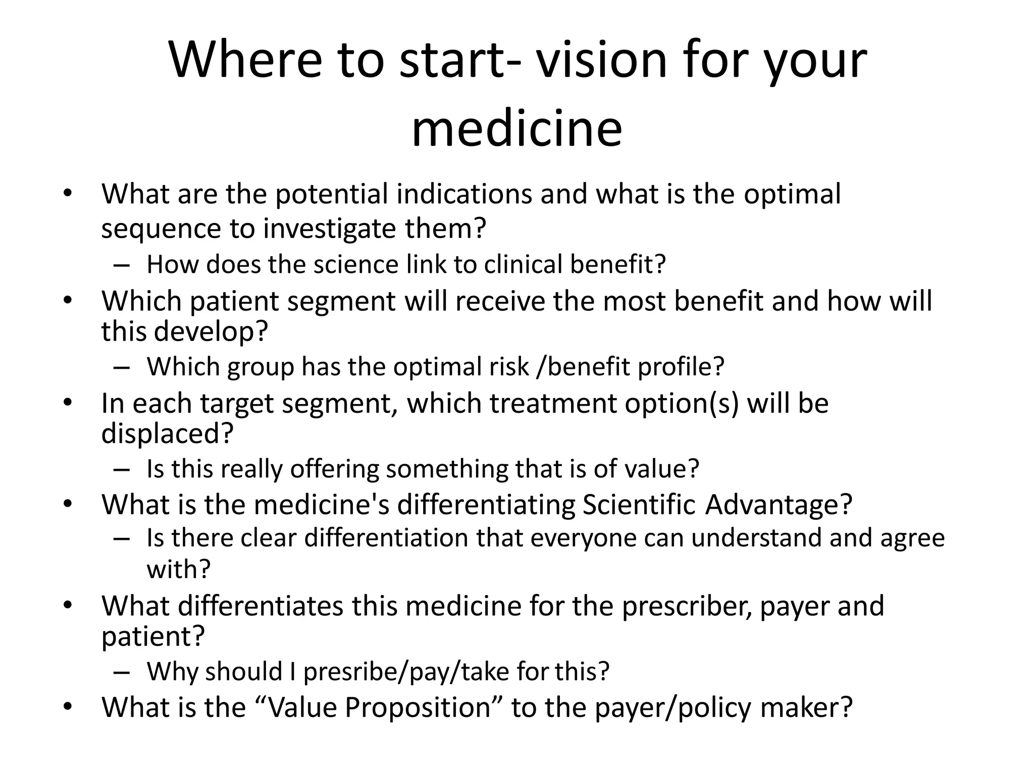 Where to start- vision for your
medicine
• What are the potential indications and what is the optimal
sequence to investigate them?
– How does the science link to clinical benefit?
• Which patient segment will receive the most benefit and how will
this develop?
– Which group has the optimal risk /benefit profile?
• In each target segment, which treatment option(s) will be
displaced?
– Is this really offering something that is of value?
• What is the medicine's differentiating Scientific Advantage?
– Is there clear differentiation that everyone can understand and agree
with?
• What differentiates this medicine for the prescriber, payer and
patient?
– Why should I presribe/pay/take for this?
• What is the “Value Proposition” to the payer/policy maker?
 