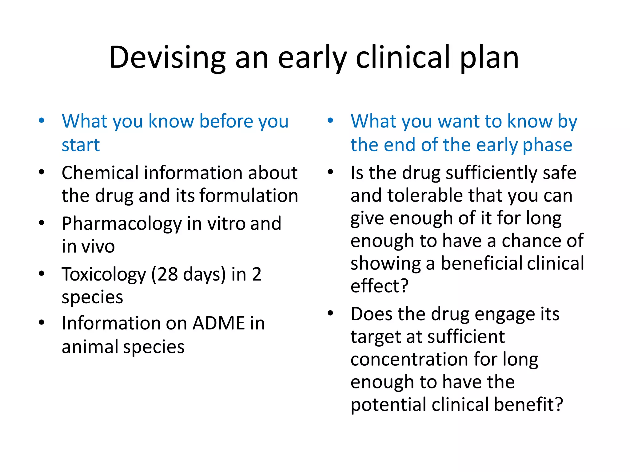 Devising an early clinical plan
• What you know before you
start
• Chemical information about
the drug and its formulation
• Pharmacology in vitro and
in vivo
• Toxicology (28 days) in 2
species
• Information on ADME in
animal species
• What you want to know by
the end of the early phase
• Is the drug sufficiently safe
and tolerable that you can
give enough of it for long
enough to have a chance of
showing a beneficial clinical
effect?
• Does the drug engage its
target at sufficient
concentration for long
enough to have the
potential clinical benefit?
 