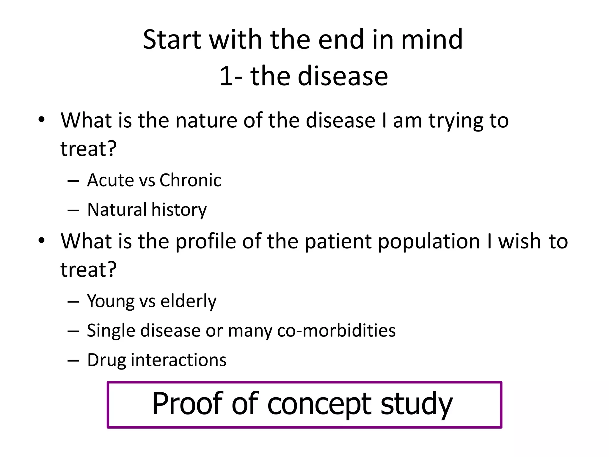 Start with the end in mind
1- the disease
• What is the nature of the disease I am trying to
treat?
– Acute vs Chronic
– Natural history
• What is the profile of the patient population I wish to
treat?
– Young vs elderly
– Single disease or many co-morbidities
– Drug interactions
Proof of concept study
 