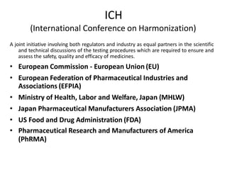 ICH
(International Conference on Harmonization)
A joint initiative involving both regulators and industry as equal partners in the scientific
and technical discussions of the testing procedures which are required to ensure and
assess the safety, quality and efficacy of medicines.
• European Commission - European Union (EU)
• European Federation of Pharmaceutical Industries and
Associations (EFPIA)
• Ministry of Health, Labor and Welfare, Japan (MHLW)
• Japan Pharmaceutical Manufacturers Association (JPMA)
• US Food and Drug Administration (FDA)
• Pharmaceutical Research and Manufacturers of America
(PhRMA)
 