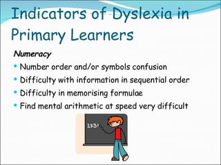 Indicators of Dyslexia in Primary Learners Numeracy Number order and/or symbols confusion Difficulty with information in sequential order Difficulty in memorising formulae Find mental arithmetic at speed very difficult 