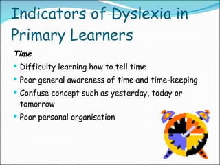 Indicators of Dyslexia in Primary Learners Time Difficulty learning how to tell time Poor general awareness of time and time-keeping Confuse concept such as yesterday, today or tomorrow Poor personal organisation 