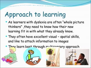 Approach to learning As learners with dyslexia are often “whole picture thinkers” ,they need to know how their new learning fit in with what they already know. They often have excellent visual – spatial skills, and like to attach information to images They learn best through multisensory approach 