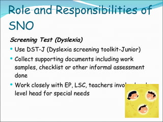 Role and Responsibilities of SNO Screening Test (Dyslexia) Use DST-J (Dyslexia screening toolkit-Junior) Collect supporting documents including work samples, checklist or other informal assessment done Work closely with EP, LSC, teachers involved and  level head for special needs 