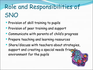 Role and Responsibilities of SNO Provision of skill training to pupils Provision of peer training and support Communicate with parents of child’s progress Prepare teaching and learning resources Share/discuss with teachers about strategies, support and creating a special needs friendly environment for the pupils 